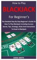 How to Play Blackjack for Beginner’s:  The Detailed Step By Step Beginner’s Guide On How To Play Blackjack Including Success Secret, Tips, Strategy, Rules And Instructions To Excel In Blackjack