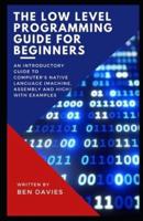 The Low Level Programming Guide for Beginners: An Introductory Guide to Computer's Native Language (Machine, Assembly and High) with Examples