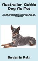 Australian Cattle Dog As Pet  : The Best Pet Owner Manual On Australian Cattle Dog Care, Training, Personality, Grooming, Feeding And Health For Beginners