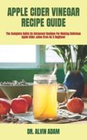 APPLE CIDER VINEGAR RECIPE GUIDE  : The Complete Guide On Advanced Recipes For Making Delicious Apple Cider Juice Even As A Beginner