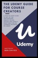 The Udemy Guide for Course Creators:  Set-Up the Groundwork, Create, Polish, Upload Your Course and Grow a Profitable Online Learning Business on Udemy