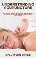 UNDERSTANDING ACUPUNCTURE   : The Ultimate Stepped And Practical Guide To Reveal Knowledge You Must Ever Wish To Acquire About Acupuncture