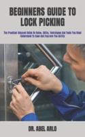 BEGINNERS GUIDE TO LOCK PICKING  : The Practical Stepped Guide On Rules, Skills, Techniques And Tools You Must Understand To Ease And Improve You Ability