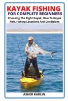 KAYAK FISHING FOR COMPLETE BEGINNERS: Choosing The Right Kayak, How To Kayak Fish, Fishing Locations And Conditions