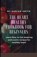 THE HEART HEALTHY COOKBOOK FOR BEGINNERS : Learn How to Get amazing and exotic recipes for healthy heart