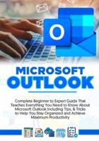 MICROSOFT OUTLOOK 2022: Complete Beginner to Expert Guide That Teaches Everything You Need to Know About Microsoft Outlook Including Tips & Tricks to Help You Stay Organized and Achieve Maximum Productivity