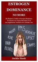 ESTROGEN DOMINANCE NO MORE: The Beginners Guide on Estrogen Dominance Treatment,Cure,Natural Remedies,Food List,Supplements and Herbs for a Healthy Life