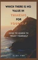 WHICH THERE IS NO VALUE IN THINKING FOR YOURSELF: HOW TO LEARN TO TRUST YOURSELF