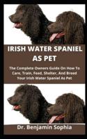 Irish Water Spaniel As Pet: The Complete Owners Guide On How To Care, Train, Feed, Shelter And Breed Your Irish Water Spaniel As Pet