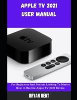 Apple TV User Manual 2021: A Comprehensive Manual For Beginners And Seniors To Master Apple TV Features With Tips And Tricks