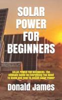 SOLAR POWER FOR BEGINNERS: SOLAR POWER FOR BEGINNERS: The Ultimate Guide On Everything You Need To Know And How To Install Solar Power