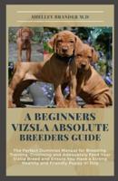 A BEGINNERS VIZSLA ABSOLUTE BREEDERS GUIDE: The Perfect Dummies Manual for Breeding, Training, Grooming and Adequately Feed Your Vizsla Breed and Ensure You Have a Strong Healthy and Friendly Puppy o