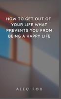 HOW TO GET OUT OF YOUR LIFE WHAT PREVENTS YOU FROM BEING A HAPPY LIFE