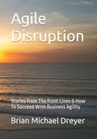 Agile Disruption: Stories From The Front Lines & How To Succeed With Business Agility