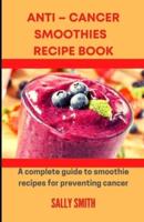 ANTI - CANCER SMOOTHIES RECIPE BOOK : A Complete Guide To Smoothie Recipes For Preventing Cancer