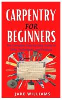 CARPENTRY FOR BEGINNERS: The Complete Step By Step Guide To Skills, Techniques And Projects