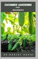 CUCUMBER GARDENING FOR BEGINNERS: Step by Step Guide To Growing Cucumber From Seed To Harvest