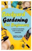 BACKYARD GARDENING FOR BEGINNERS: A Complete Beginners Guide To Backyard Gardening