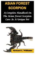 ASIAN FOREST SCORPION: A Complete Handbook On The Asian Forest Scorpion Care As A Unique Pet