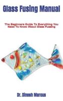 Glass Fusing Manual : The Beginners Guide To Everything You Need To Know About Glass Fussing
