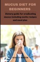 MUCUS DIET FOR BEGINNERS: Dietary guide for eradicating mucus including exotic recipes and meal plan