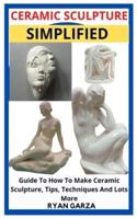 CERAMIC SCULPTURE SIMPLIFIED: Guide To How To Make Ceramic Sculpture, Tips, Techniques And Lots More