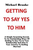 GETTING TO SAY YES TO HIM: A Simple Surprising Secrets To An Outstanding Ways Of Getting To Say Yes In Your Relationship And Also In Your Journey To Getting Married. No More Argument, No More Pain