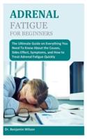 ADRENAL FATIGUE FOR BEGINNERS: The Ultimate Guide on Everything You Need To Know About the Causes, Sides Effect, Symptoms, and How to Treat Adrenal Fatigue Quickly