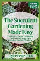 The Succulent Gardening Made Easy: The Perfect Guide To Starting And Creating Your Own Succulent Garden With Ease
