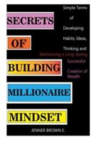 SECRETS OF BUILDING MILLIONAIRE MINDSET: Simple Terms of Developing Habits, Ideas, Thinking and Maintaining a Long-lasting Successful Creation of Wealth