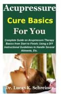 Acupressure Cure Basics for You: Complete Guide on Acupressure Therapy Basics from Start to Finish; Using a DIY Instructional Guidelines to Handle Several Ailments, Etc.