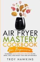 Air Fryer Mastery Cookbook for Beginners: Stunning Quick and Easy Recipes to Fry, Bake, Grill and Roast That Are Affordable