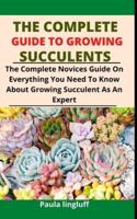 The Complete Guide to Growing Succulents: The Complete Novices Guide On Everything You Need To Know About Growing Succulent As An Expert