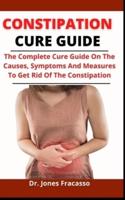 Constipation Cure Guide: The Complete Cure Guide On The Causes, Symptoms And Measures To Get Rid Of Constipation Forever