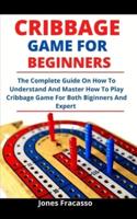 Cribbage Game For Beginners: The Complete Guide On How To Understand And Master How To Play Cribbage Game For Both Beginners And Experts
