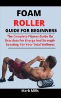 Foam Roller Guide For Beginners: The Complete Fitness Guide On Exercise For Energy And Strength Boosting For Your Total Wellness