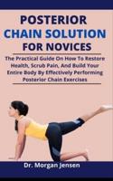 Posterior Chain Solution For Novices: The Practical Guide On How To Restore Health, Scrub Pain, And Build The Entire Body By Effectively Performing Posterior Chain Exercises