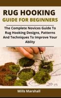 Rug Hooking Guide For Beginners: The Complete Novices Guide To Rug Hooking Designs, Patterns And Techniques To Improve Your Ability