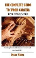 THE COMPLETE GUIDE TO WOOD CARVING FOR BEGINNERS: How to get started to improve your wood carving skills