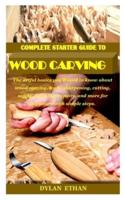 COMPLETE STARTER GUIDE TO WOOD CARVING: The artful basics you'll need to know about wood carving, tools, sharpening, cutting, safety, finishing, repairs, and more for beginners with simple steps.