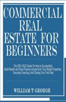COMMERCIAL REAL ESTATE FOR BEGINNERS: The 2021-2022 Guide On How to Successfully Build Wealth and Grow Passive Income from Your Rental Properties, Securing Financing, And Closing Your First Deal