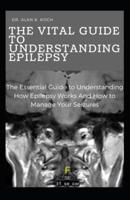 The Vital Guide To Understanding Epilepsy: The Essential Guide to Understanding How Epilepsy Works And How to Manage Your Seizures