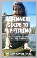 BEGINNERS GUIDE TO FLY FISHING: A Complete Guide to Tackle, Tactics, and Finding Fish
