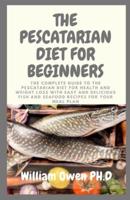 THE PESCATARIAN DIET FOR BEGINNERS: The Complete Guide to the Pescatarian Diet for Health and Weight Loss with Easy and Delicious Fish and Seafood Recipes for Your Meal Plan