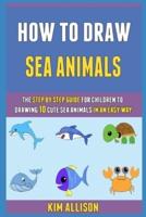 How To Draw Sea Animals: The Step By Step Guide For Children To Drawing 10 Cute Sea Animals In An Easy Way!