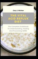 The Vital Acid Reflux Diet : The Complete Guidebook To Understanding, Healing And Preventing GERD