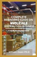 COMPLETE BEGINNERS GUIDE ON WHOLESALE DISTRIBUTION BUSINESS: A Step By Step Beginners Guide