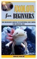 AXOLOTL FOR BEGINNERS: The Beginner's Manual To Nurturing And Caring For Axolotl Fish