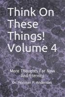 Think On These Things!  Volume 4: More Thoughts For Now And Eternity