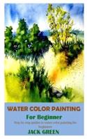 WATER COLOR PAINTING FOR BEGINNER: Step by step guides to water color painting for beginners